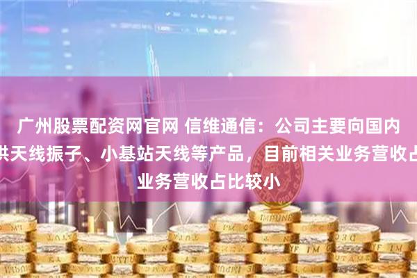 广州股票配资网官网 信维通信：公司主要向国内客户提供天线振子、小基站天线等产品，目前相关业务营收占比较小