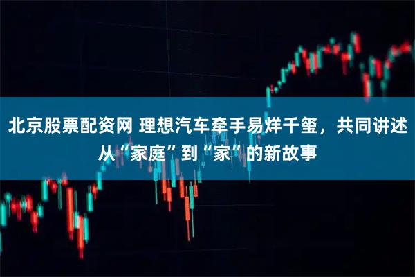 北京股票配资网 理想汽车牵手易烊千玺，共同讲述从“家庭”到“家”的新故事