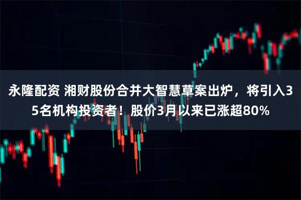 永隆配资 湘财股份合并大智慧草案出炉，将引入35名机构投资者！股价3月以来已涨超80%