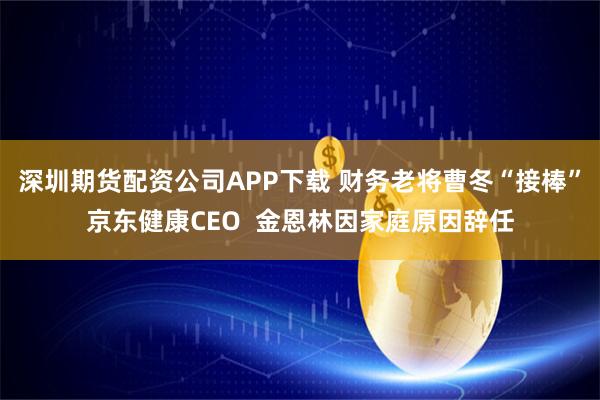 深圳期货配资公司APP下载 财务老将曹冬“接棒”京东健康CEO  金恩林因家庭原因辞任