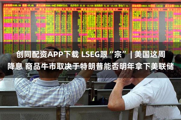 创同配资APP下载 LSEG跟“宗” | 美国这周降息 商品牛市取决于特朗普能否明年拿下美联储