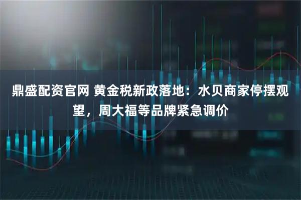 鼎盛配资官网 黄金税新政落地：水贝商家停摆观望，周大福等品牌紧急调价