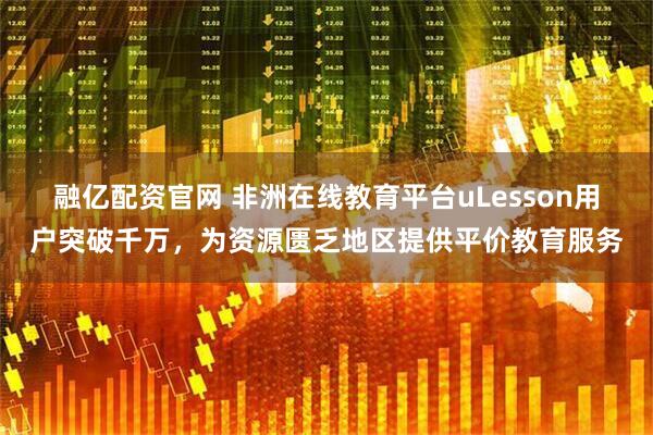 融亿配资官网 非洲在线教育平台uLesson用户突破千万，为资源匮乏地区提供平价教育服务