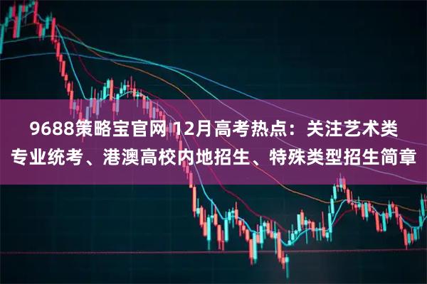9688策略宝官网 12月高考热点：关注艺术类专业统考、港澳高校内地招生、特殊类型招生简章