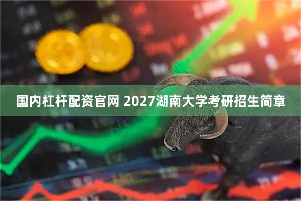 国内杠杆配资官网 2027湖南大学考研招生简章