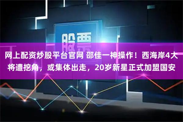 网上配资炒股平台官网 邵佳一神操作！西海岸4大将遭挖角，或集体出走，20岁新星正式加盟国安