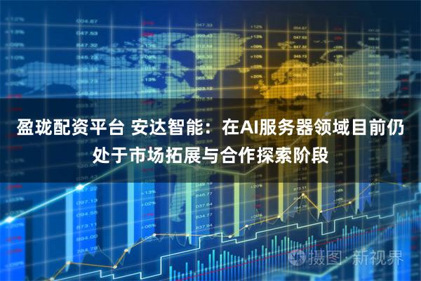 盈珑配资平台 安达智能：在AI服务器领域目前仍处于市场拓展与合作探索阶段