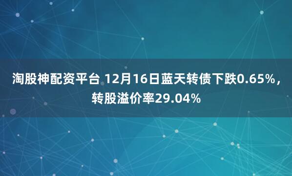 淘股神配资平台 12月16日蓝天转债下跌0.65%,转股溢价率29.04%