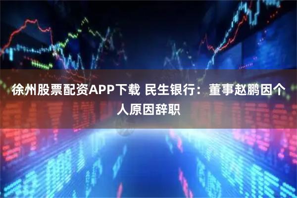 徐州股票配资APP下载 民生银行：董事赵鹏因个人原因辞职