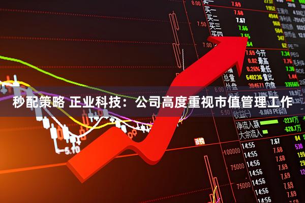 秒配策略 正业科技:公司高度重视市值管理工作