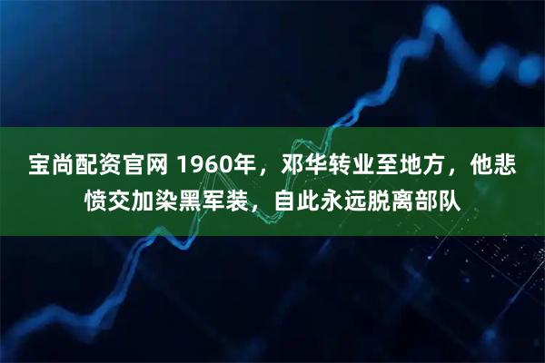 宝尚配资官网 1960年，邓华转业至地方，他悲愤交加染黑军装，自此永远脱离部队