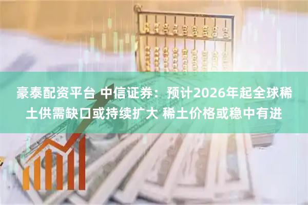 豪泰配资平台 中信证券：预计2026年起全球稀土供需缺口或持续扩大 稀土价格或稳中有进