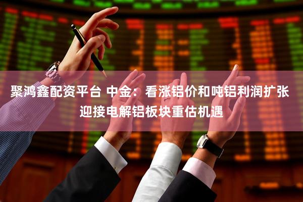 聚鸿鑫配资平台 中金：看涨铝价和吨铝利润扩张 迎接电解铝板块重估机遇