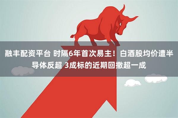 融丰配资平台 时隔6年首次易主！白酒股均价遭半导体反超 3成标的近期回撤超一成