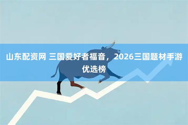 山东配资网 三国爱好者福音，2026三国题材手游优选榜