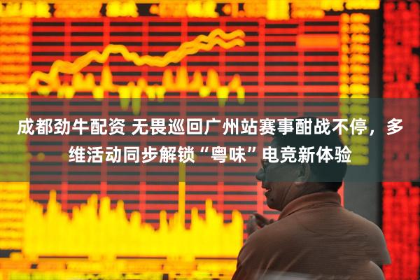 成都劲牛配资 无畏巡回广州站赛事酣战不停，多维活动同步解锁“粤味”电竞新体验