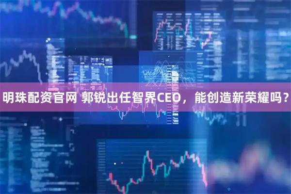 明珠配资官网 郭锐出任智界CEO,能创造新荣耀吗?