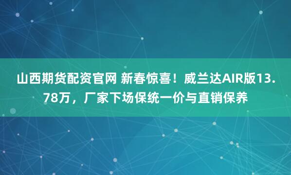 山西期货配资官网 新春惊喜！威兰达AIR版13.78万，厂家下场保统一价与直销保养