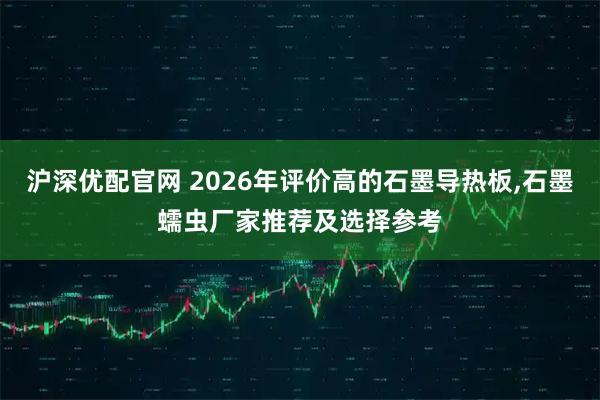 沪深优配官网 2026年评价高的石墨导热板,石墨蠕虫厂家推荐及选择参考
