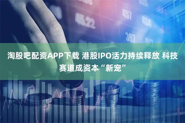 淘股吧配资APP下载 港股IPO活力持续释放 科技赛道成资本“新宠”