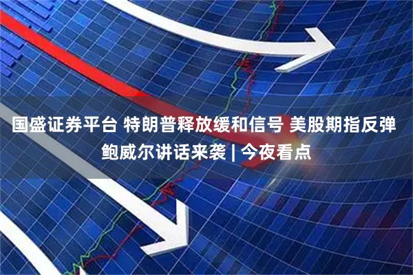 国盛证券平台 特朗普释放缓和信号 美股期指反弹 鲍威尔讲话来袭 | 今夜看点
