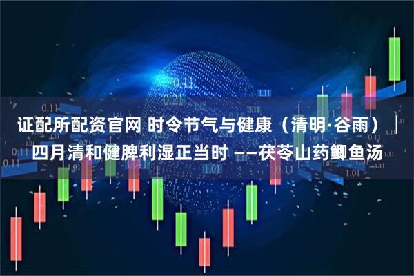 证配所配资官网 时令节气与健康（清明·谷雨）│四月清和健脾利湿正当时 ——茯苓山药鲫鱼汤