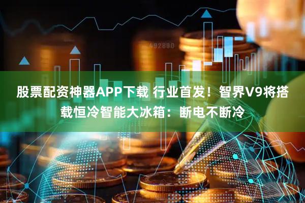 股票配资神器APP下载 行业首发！智界V9将搭载恒冷智能大冰箱：断电不断冷