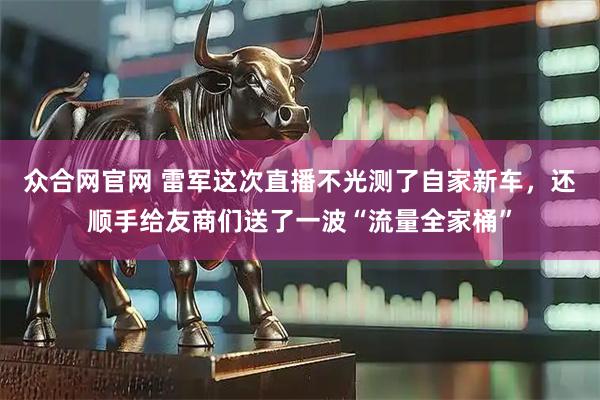 众合网官网 雷军这次直播不光测了自家新车，还顺手给友商们送了一波“流量全家桶”