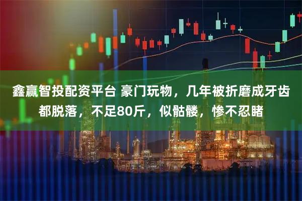鑫赢智投配资平台 豪门玩物，几年被折磨成牙齿都脱落，不足80斤，似骷髅，惨不忍睹